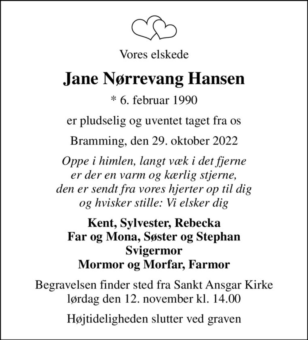 Vores elskede
Jane Nørrevang Hansen
* 6. februar 1990
er pludselig og uventet taget fra os
Bramming, den 29. oktober 2022
Oppe i himlen, langt væk i det fjerne er der en varm og kærlig stjerne, den er sendt fra vores hjerter op til dig og hvisker stille: Vi elsker dig
Kent, Sylvester, Rebecka Far og Mona, Søster og Stephan Svigermor Mormor og Morfar, Farmor
Begravelsen finder sted fra Sankt Ansgar Kirke  lørdag den 12. november kl. 14.00 
Højtideligheden slutter ved graven