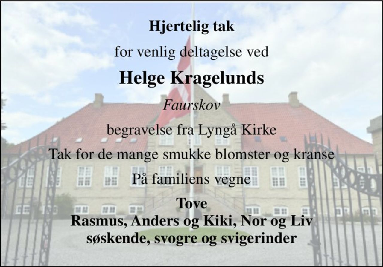 Hjertelig tak 
for venlig deltagelse ved 
Helge Kragelunds 
Faurskov 
begravelse fra Lyngå Kirke 
Tak for de mange smukke blomster og kranse 
På familiens vegne 
Tove Rasmus, Anders og Kiki, Nor og Liv søskende, svogre og svigerinder