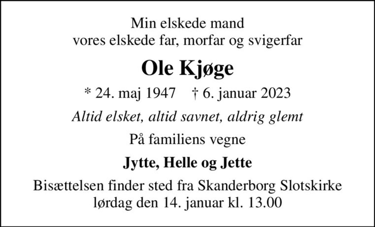 Min elskede mand vores elskede far, morfar og svigerfar
Ole Kjøge
* 24. maj 1947    ✝ 6. januar 2023
Altid elsket, altid savnet, aldrig glemt
På familiens vegne
Jytte, Helle og Jette
Bisættelsen finder sted fra Skanderborg Slotskirke  lørdag den 14. januar kl. 13.00