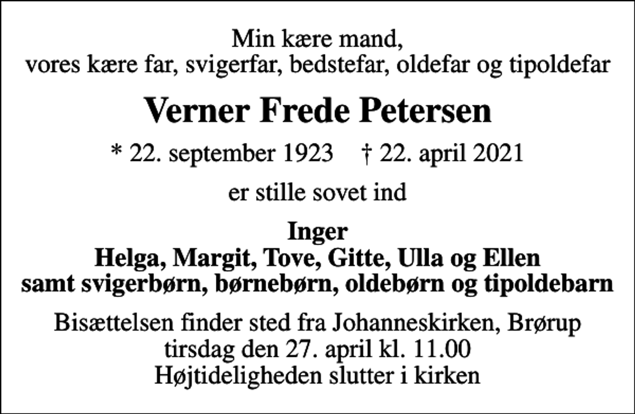 <p>Min kære mand, vores kære far, svigerfar, bedstefar, oldefar og tipoldefar<br />Verner Frede Petersen<br />* 22. september 1923 ✝ 22. april 2021<br />er stille sovet ind<br />Inger Helga, Margit, Tove, Gitte, Ulla og Ellen samt svigerbørn, børnebørn, oldebørn og tipoldebarn<br />Bisættelsen finder sted fra Johanneskirken, Brørup tirsdag den 27. april kl. 11.00 Højtideligheden slutter i kirken</p>