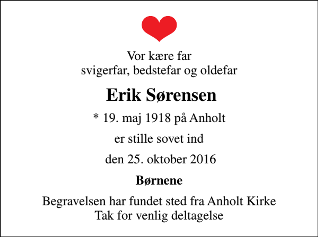 <p>Vor kære far svigerfar, bedstefar og oldefar<br />Erik Sørensen<br />* 19. maj 1918 på Anholt<br />er stille sovet ind<br />den 25. oktober 2016<br />Børnene<br />Begravelsen har fundet sted fra Anholt Kirke Tak for venlig deltagelse</p>