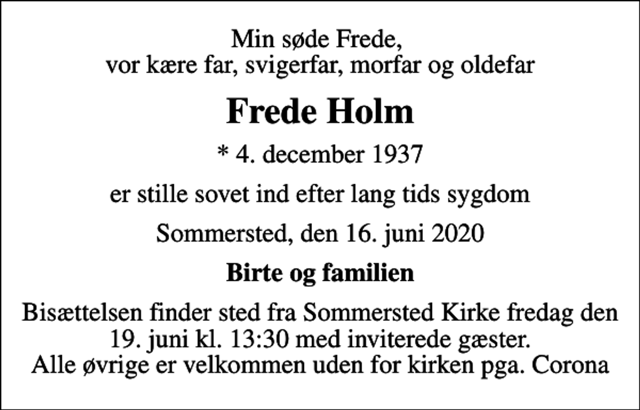 <p>Min søde Frede, vor kære far, svigerfar, morfar og oldefar<br />Frede Holm<br />* 4. december 1937<br />er stille sovet ind efter lang tids sygdom<br />Sommersted, den 16. juni 2020<br />Birte og familien<br />Bisættelsen finder sted fra Sommersted Kirke fredag den 19. juni kl. 13:30 med inviterede gæster. Alle øvrige er velkommen uden for kirken pga. Corona</p>