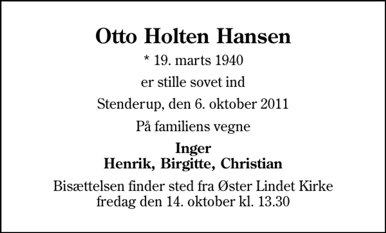 <p>Otto Holten Hansen<br />* 19. marts 1940<br />er stille sovet ind<br />Stenderup, den 6. oktober 2011<br />På familiens vegne<br />Inger Henrik, Birgitte, Christian<br />Bisættelsen finder sted fra Øster Lindet Kirke fredag den 14. oktober kl. 13.30</p>