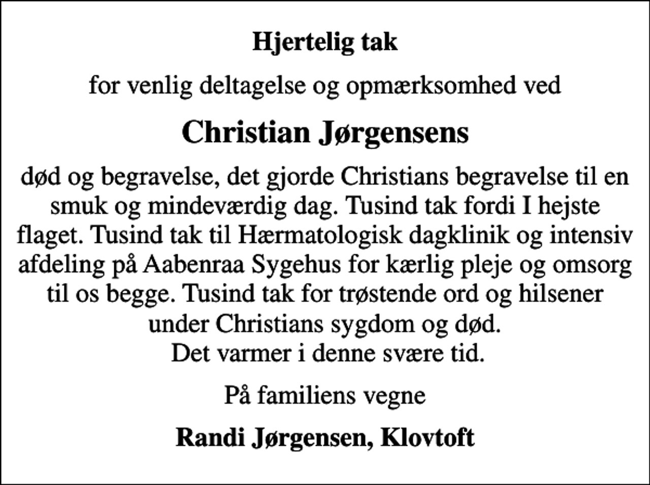 <p>Hjertelig tak<br />for venlig deltagelse og opmærksomhed ved<br />Christian Jørgensens<br />død og begravelse, det gjorde Christians begravelse til en smuk og mindeværdig dag. Tusind tak fordi I hejste flaget. Tusind tak til Hærmatologisk dagklinik og intensiv afdeling på Aabenraa Sygehus for kærlig pleje og omsorg til os begge. Tusind tak for trøstende ord og hilsener under Christians sygdom og død. Det varmer i denne svære tid.<br />På familiens vegne<br />Randi Jørgensen, Klovtoft</p>