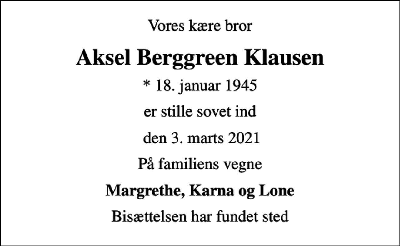 <p>Vores kære bror<br />Aksel Berggreen Klausen<br />* 18. januar 1945<br />er stille sovet ind<br />den 3. marts 2021<br />På familiens vegne<br />Margrethe, Karna og Lone<br />Bisættelsen har fundet sted</p>