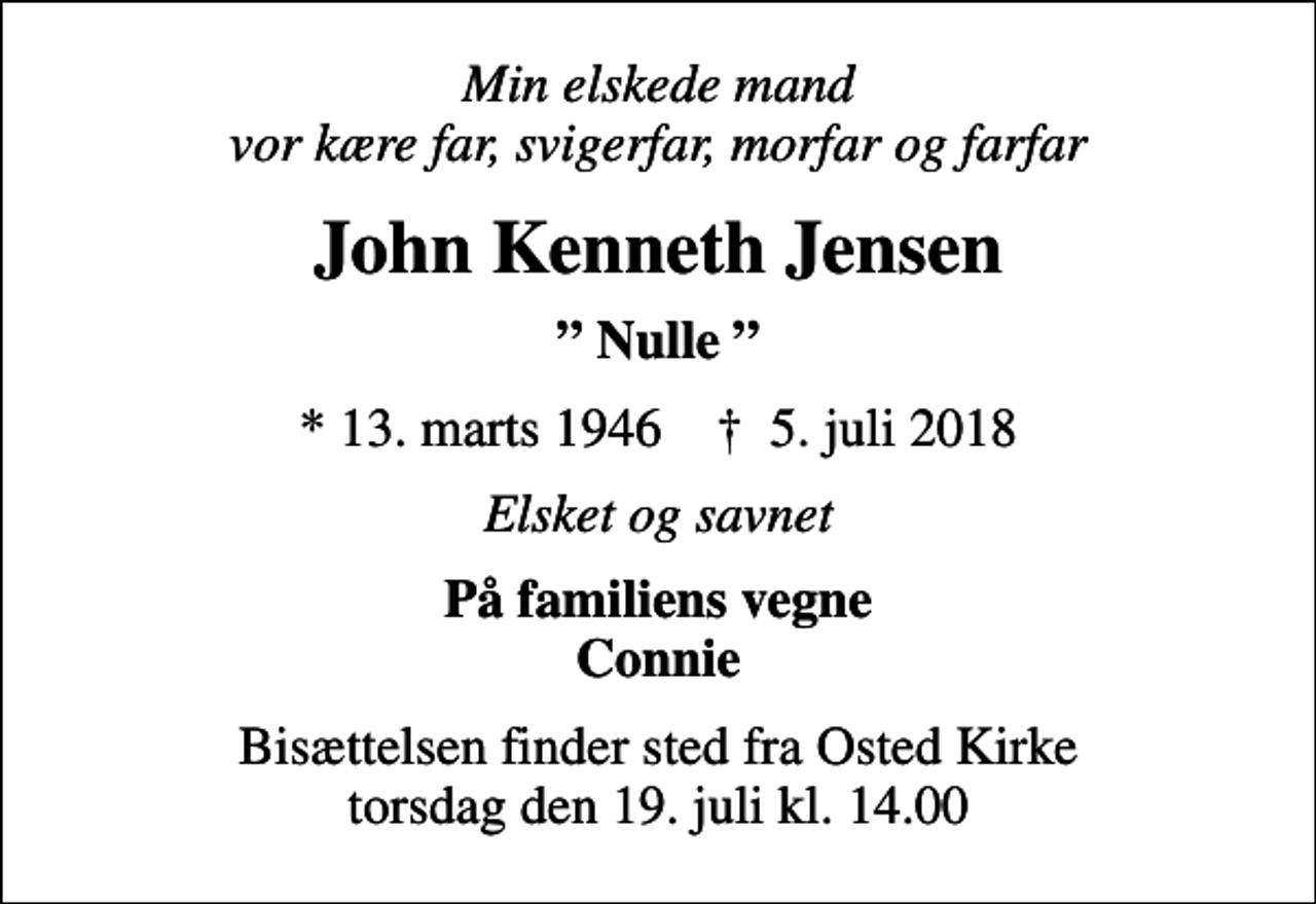 <p>Min elskede mand vor kære far, svigerfar, morfar og farfar<br />John Kenneth Jensen<br />Nulle<br />* 13. marts 1946 ✝ 5. juli 2018<br />Elsket og savnet<br />På familiens vegne Connie<br />Bisættelsen finder sted fra Osted Kirke torsdag den 19. juli kl. 14.00</p>