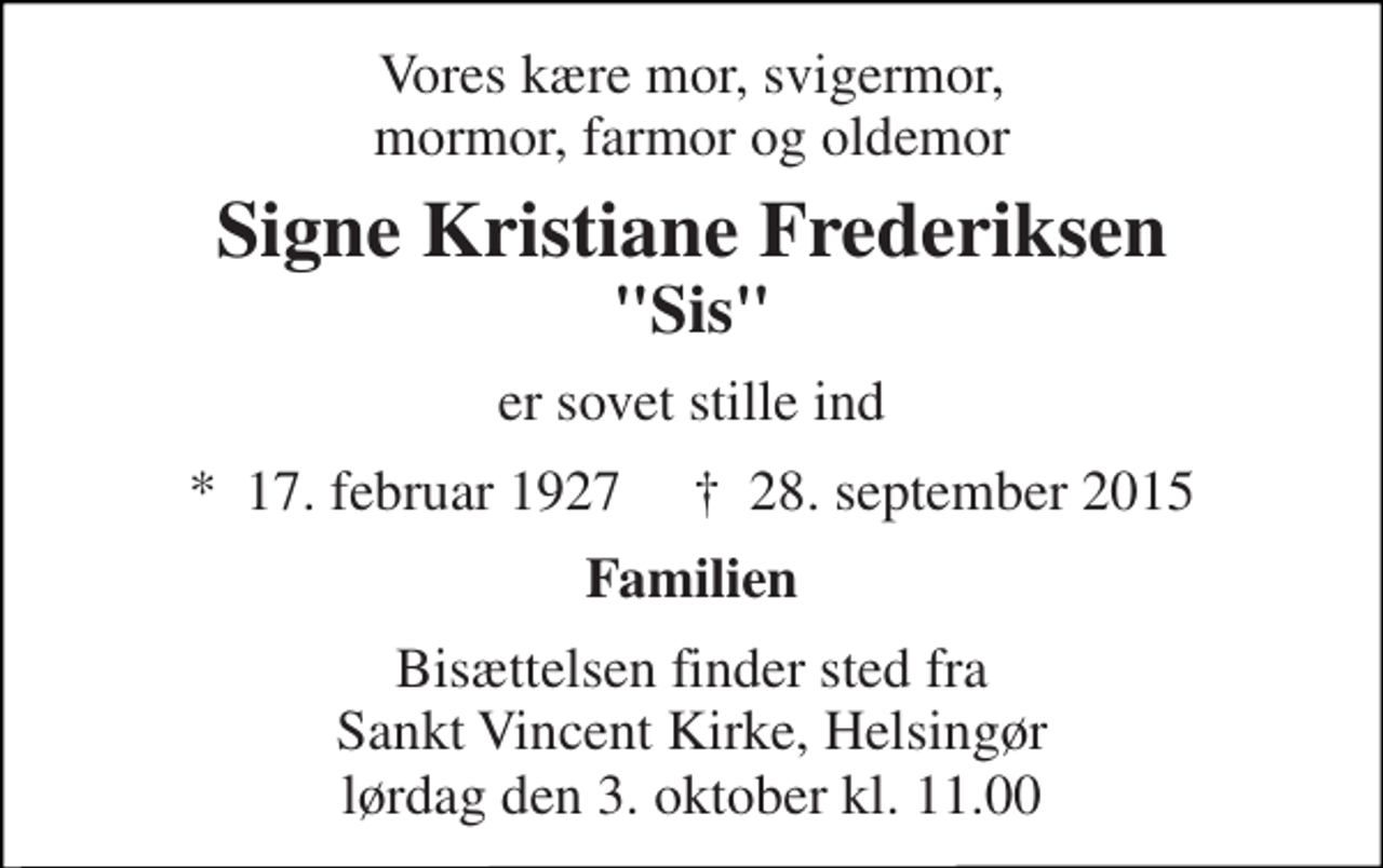 <p>Vores kære mor, svigermor, mormor, farmor og oldemor<br />Signe Kristiane Frederiksen<br />"Sis"<br />er sovet stille ind<br />★​ 17. februar 1927​ ✝​ 28. september 2015<br />Familien<br />Bisættelsen finder sted fra Sankt Vincent Kirke, Helsingør lørdag den 3. oktober kl. 11.00</p>