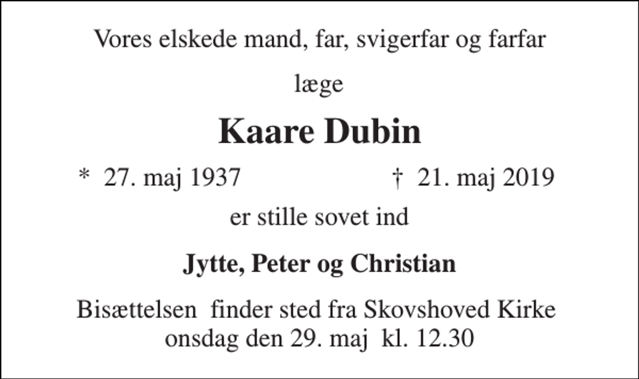 <p>Vores kære<br />Kaare Axel Dubin<br />*​ 27. maj 1937​<br />†​ 21. maj 2019​<br />er stille sovet ind<br />Jytte, Peter og Christian<br />Bisættelsen​ finder sted fra Skovshoved Kirke​ torsdag den 0. invalid​ kl. 0.00</p>