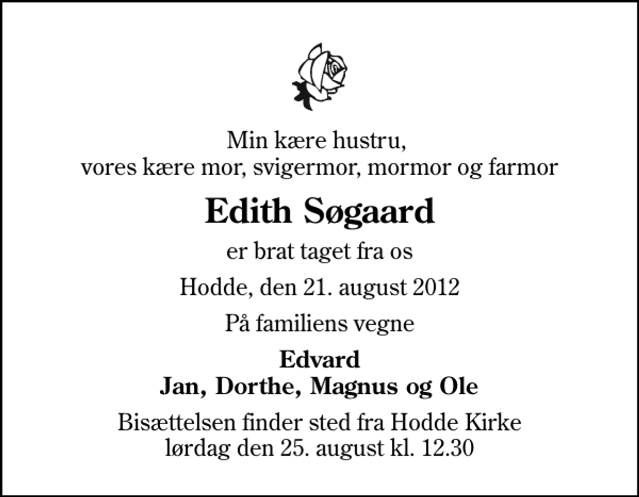 <p>Min kære hustru, vores kære mor, svigermor, mormor og farmor<br />Edith Søgaard<br />er brat taget fra os<br />Hodde, den 21. august 2012<br />På familiens vegne<br />Edvard Jan, Dorthe, Magnus og Ole<br />Bisættelsen finder sted fra Hodde Kirke lørdag den 25. august kl. 12.30</p>