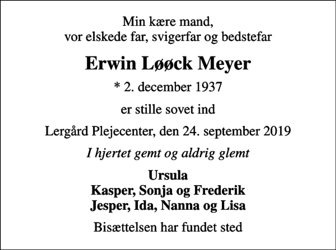 <p>Min kære mand, vor elskede far, svigerfar og bedstefar<br />Erwin Løøck Meyer<br />* 2. december 1937<br />er stille sovet ind<br />Lergård Plejecenter, den 24. september 2019<br />I hjertet gemt og aldrig glemt<br />Ursula Kasper, Sonja og Frederik Jesper, Ida, Nanna og Lisa<br />Bisættelsen har fundet sted</p>