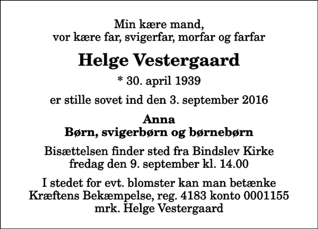 <p>Min kære mand, vor kære far, svigerfar, morfar og farfar<br />Helge Vestergaard<br />* 30. april 1939<br />er stille sovet ind den 3. september 2016<br />Anna Børn, svigerbørn og børnebørn<br />Bisættelsen finder sted fra Bindslev Kirke fredag den 9. september kl. 14.00<br />I stedet for evt. blomster kan man betænke<br />Kræftens Bekæmpelse reg.4183konto0001155mrk. Helge<br />Vestergaard</p>