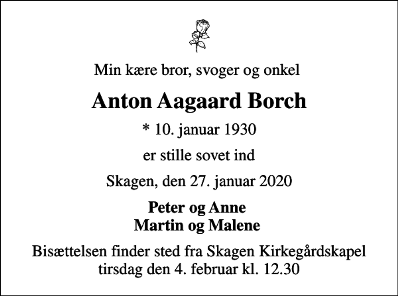 <p>Min kære bror, svoger og onkel<br />Anton Aagaard Borch<br />* 10. januar 1930<br />er stille sovet ind<br />Skagen, den 27. januar 2020<br />Peter og Anne Martin og Malene<br />Bisættelsen finder sted fra Skagen Kirkegårdskapel tirsdag den 4. februar kl. 12.30</p>
