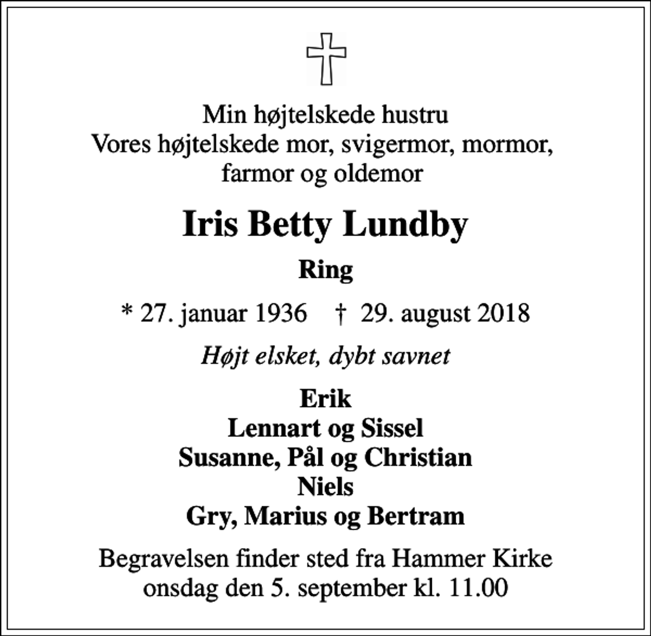 <p>Min højtelskede hustru Vores højtelskede mor, svigermor, mormor, farmor og oldemor<br />Iris Betty Lundby<br />Ring<br />* 27. januar 1936 ✝ 29. august 2018<br />Højt elsket, dybt savnet<br />Erik Lennart og Sissel Susanne, Pål og Christian Niels Gry, Marius og Bertram<br />Begravelsen finder sted fra Hammer Kirke onsdag den 5. september kl. 11.00</p>