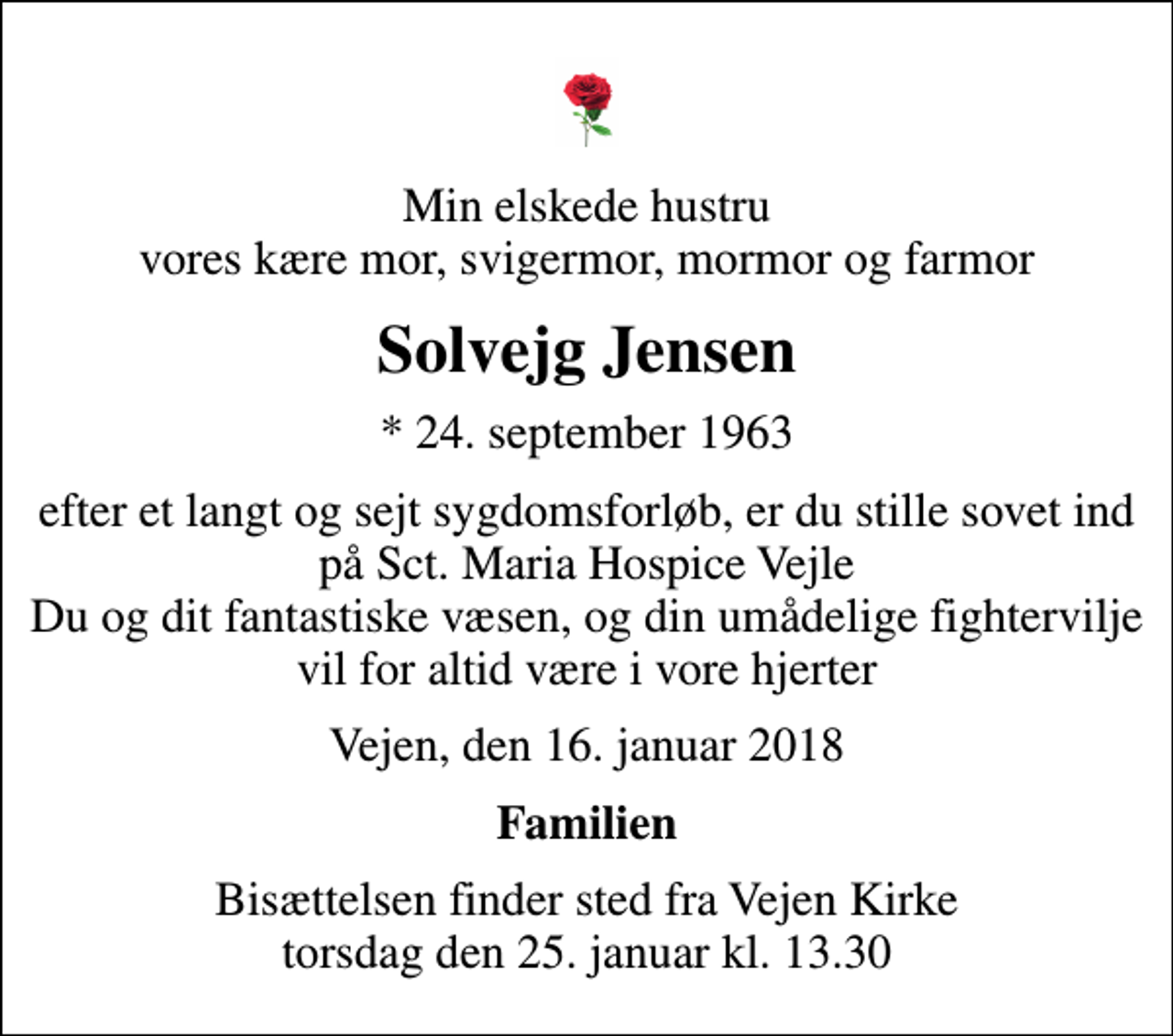 <p>Min elskede hustru vores kære mor, svigermor, mormor og farmor<br />Solvejg Jensen<br />* 24. september 1963<br />efter et langt og sejt sygdomsforløb, er du stille sovet ind på Sct. Maria Hospice Vejle Du og dit fantastiske væsen, og din umådelige fightervilje vil for altid være i vore hjerter<br />Vejen, den 16. januar 2018<br />Familien<br />Bisættelsen finder sted fra Vejen Kirke torsdag den 25. januar kl. 13.30</p>