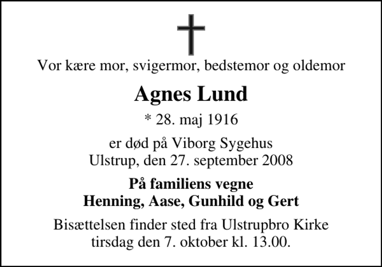 <p>Vor kære mor, svigermor, bedstemor og oldemor<br />Agnes Lund<br />* 28. maj 1916<br />er død på Viborg Sygehus<br />Ulstrup, den 27. september 2008<br />På familiens vegne Henning, Aase, Gunhild og Gert<br />Bisættelsen finder sted fra Ulstrupbro Kirke tirsdag den 7. oktober kl. 13.00</p>