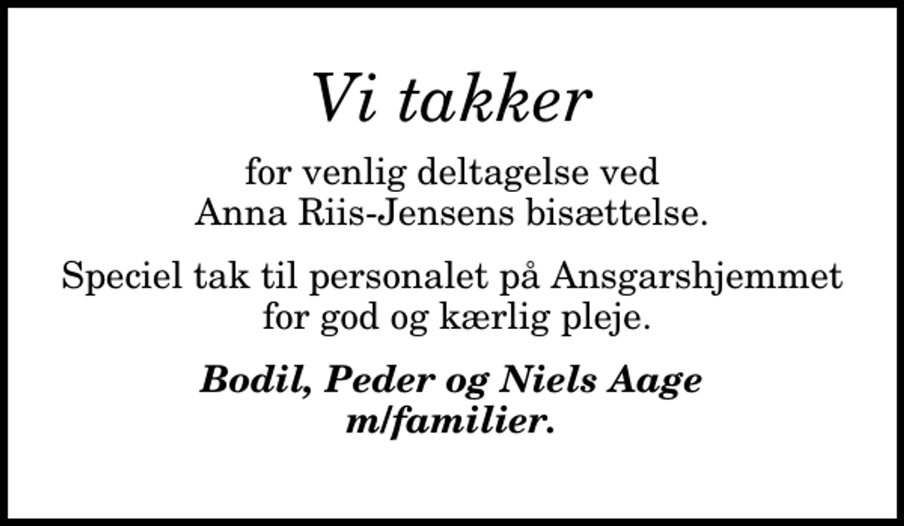 <p>Vi takker<br />for venlig deltagelse ved Anna Riis-Jensens bisættelse.<br />Speciel tak til personalet på Ansgarshjemmet for god og kærlig pleje.<br />Bodil, Peder og Niels Aage m/familier.</p>