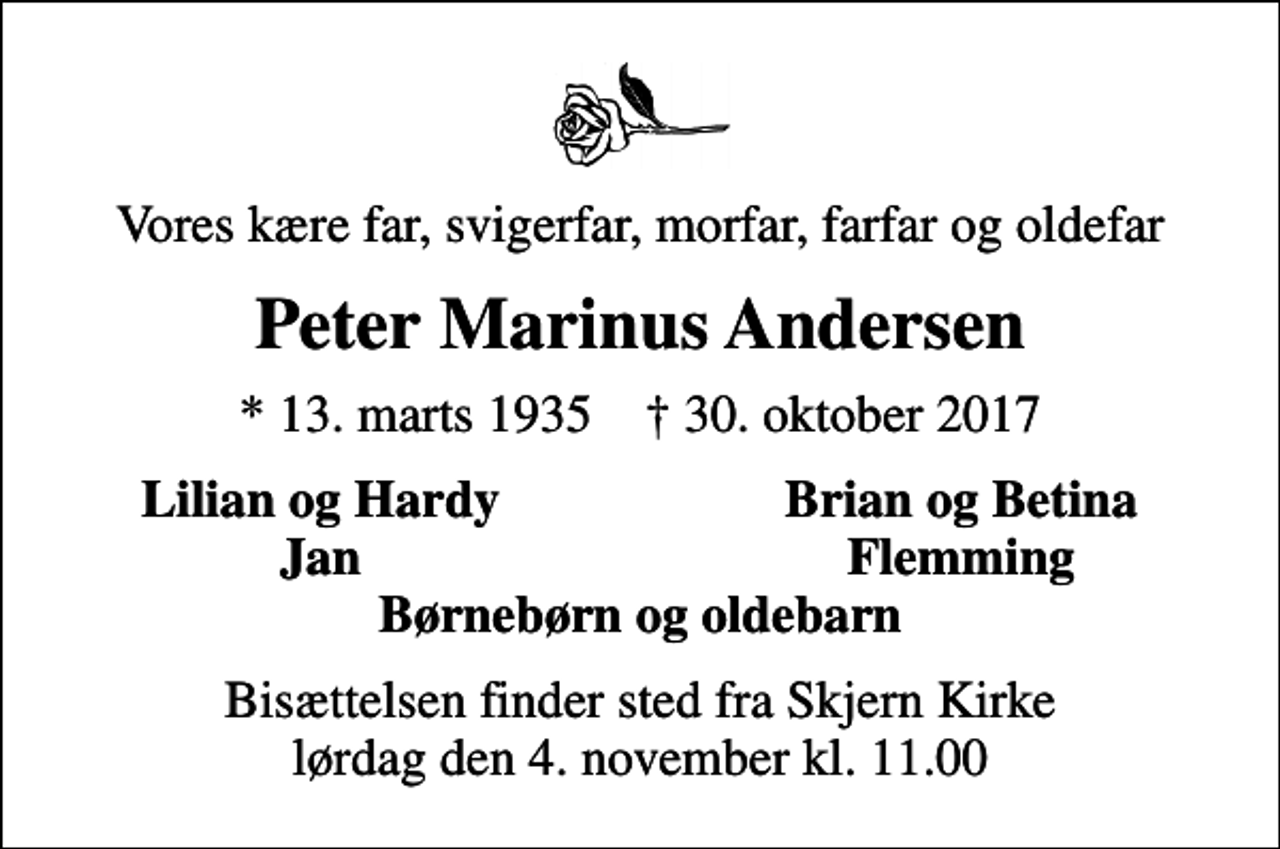 <p>Vores kære far, svigerfar, morfar, farfar og oldefar<br />Peter Marinus Andersen<br />* 13. marts 1935 ✝ 30. oktober 2017<br />Lilian og Hardy<br />Brian og Betina<br />Jan<br />Flemming<br />Bisættelsen finder sted fra Skjern Kirke lørdag den 4. november kl. 11.00</p>