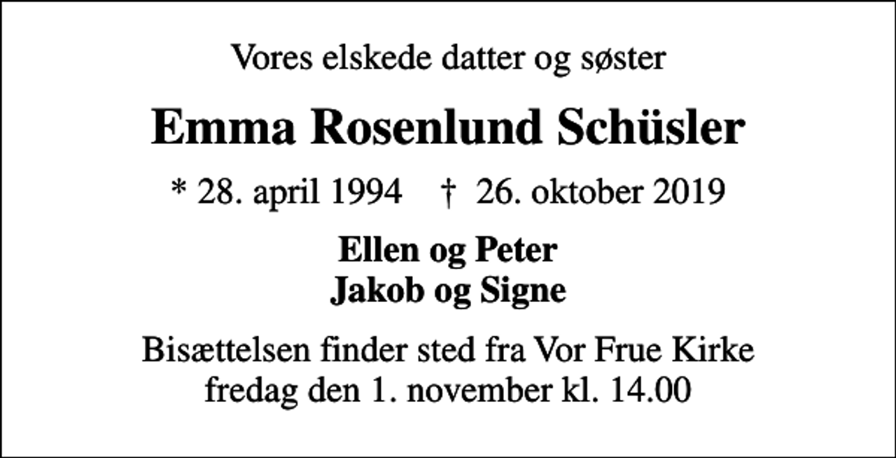 <p>Vores elskede datter og søster<br />Emma Rosenlund Schüsler<br />* 28. april 1994 ✝ 26. oktober 2019<br />Ellen og Peter Jakob og Signe<br />Bisættelsen finder sted fra Vor Frue Kirke fredag den 1. november kl. 14.00</p>