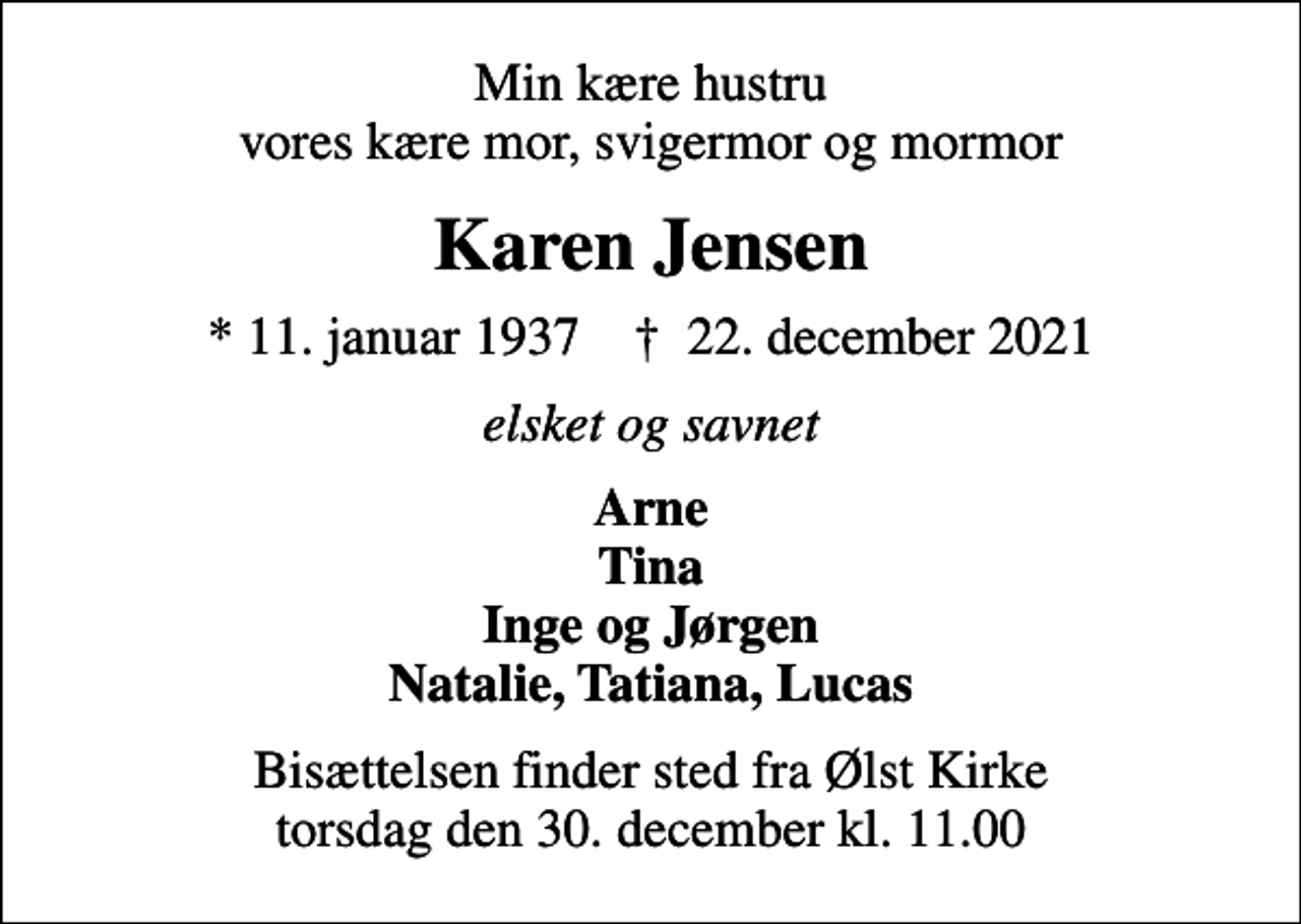 <p>Min kære hustru vores kære mor, svigermor og mormor<br />Karen Jensen<br />* 11. januar 1937 ✝ 22. december 2021<br />elsket og savnet<br />Arne Tina Inge og Jørgen Natalie, Tatiana, Lucas<br />Bisættelsen finder sted fra Ølst Kirke torsdag den 30. december kl. 11.00</p>