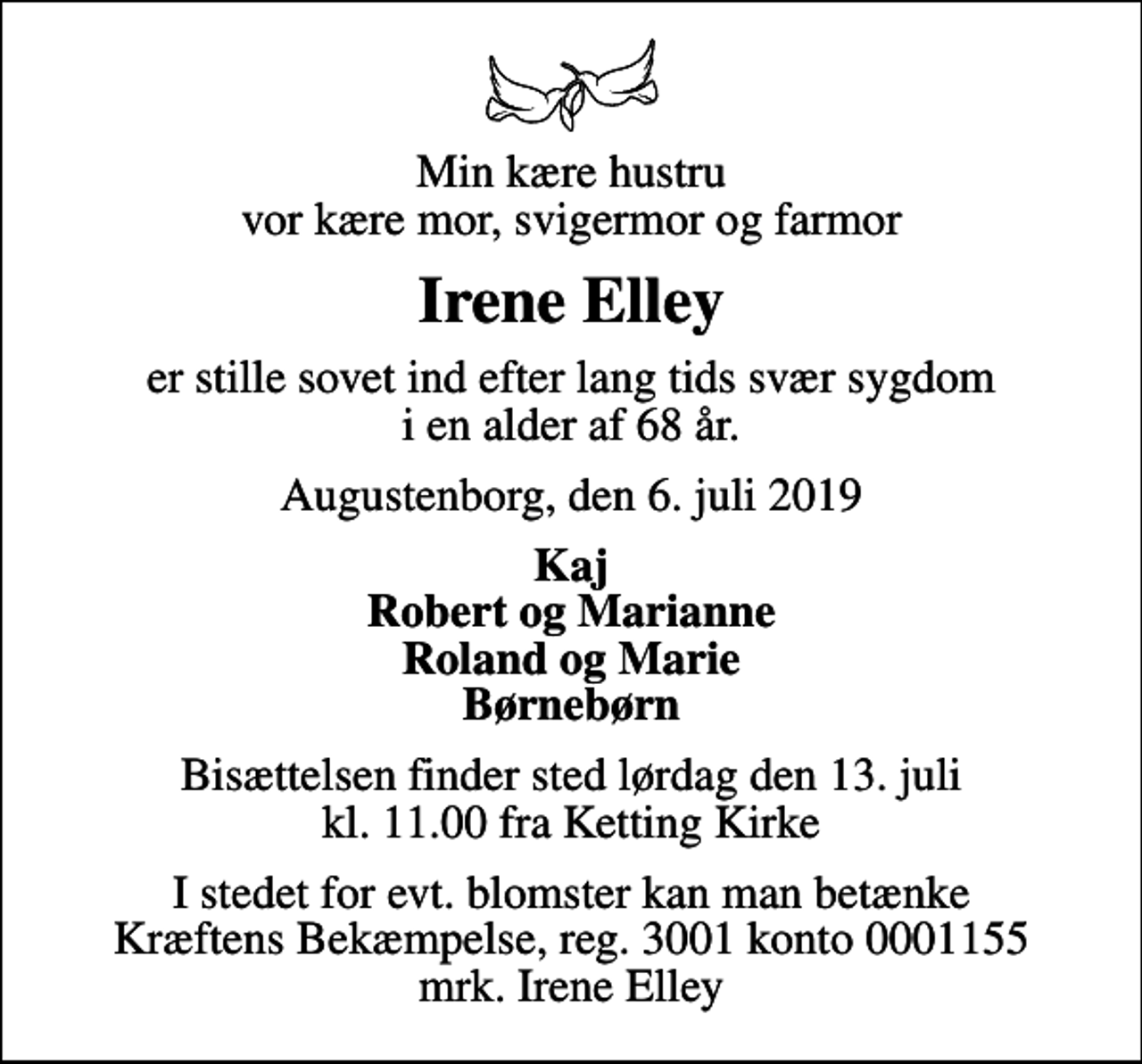 <p>Min kære hustru vor kære mor, svigermor og farmor<br />Irene Elley<br />er stille sovet ind efter lang tids svær sygdom i en alder af 68 år.<br />Augustenborg, den 6. juli 2019<br />Kaj Robert og Marianne Roland og Marie Børnebørn<br />Bisættelsen finder sted lørdag den 13. juli kl. 11.00 fra Ketting Kirke<br />I stedet for evt. blomster kan man betænke<br />Kræftens Bekæmpelse reg.3001konto0001155mrk. Irene<br />Elley</p>