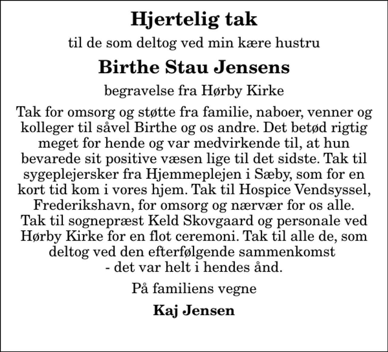 <p>Hjertelig tak<br />til de som deltog ved min kære hustru<br />Birthe Stau Jensens<br />begravelse fra Hørby Kirke<br />Tak for omsorg og støtte fra familie, naboer, venner og kolleger til såvel Birthe og os andre. Det betød rigtig meget for hende og var medvirkende til, at hun bevarede sit positive væsen lige til det sidste. Tak til sygeplejersker fra Hjemmeplejen i Sæby, som for en kort tid kom i vores hjem. Tak til Hospice Vendsyssel, Frederikshavn, for omsorg og nærvær for os alle. Tak til sognepræst Keld Skovgaard og personale ved Hørby Kirke for en flot ceremoni. Tak til alle de, som deltog ved den efterfølgende sammenkomst - det var helt i hendes ånd.<br />På familiens vegne<br />Kaj Jensen</p>