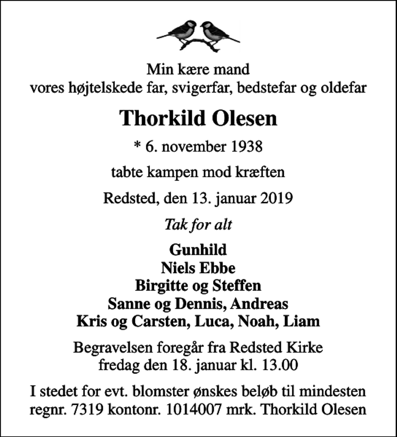 <p>Min kære mand vores højtelskede far, svigerfar, bedstefar og oldefar<br />Thorkild Olesen<br />* 6. november 1938<br />tabte kampen mod kræften<br />Redsted, den 13. januar 2019<br />Tak for alt<br />Gunhild Niels Ebbe Birgitte og Steffen Sanne og Dennis, Andreas Kris og Carsten, Luca, Noah, Liam<br />Begravelsen foregår fra Redsted Kirke fredag den 18. januar kl. 13.00<br />I stedet for evt. blomster ønskes beløb til mindesten regnr. 7319 kontonr. 1014007 mrk. Thorkild Olesen</p>