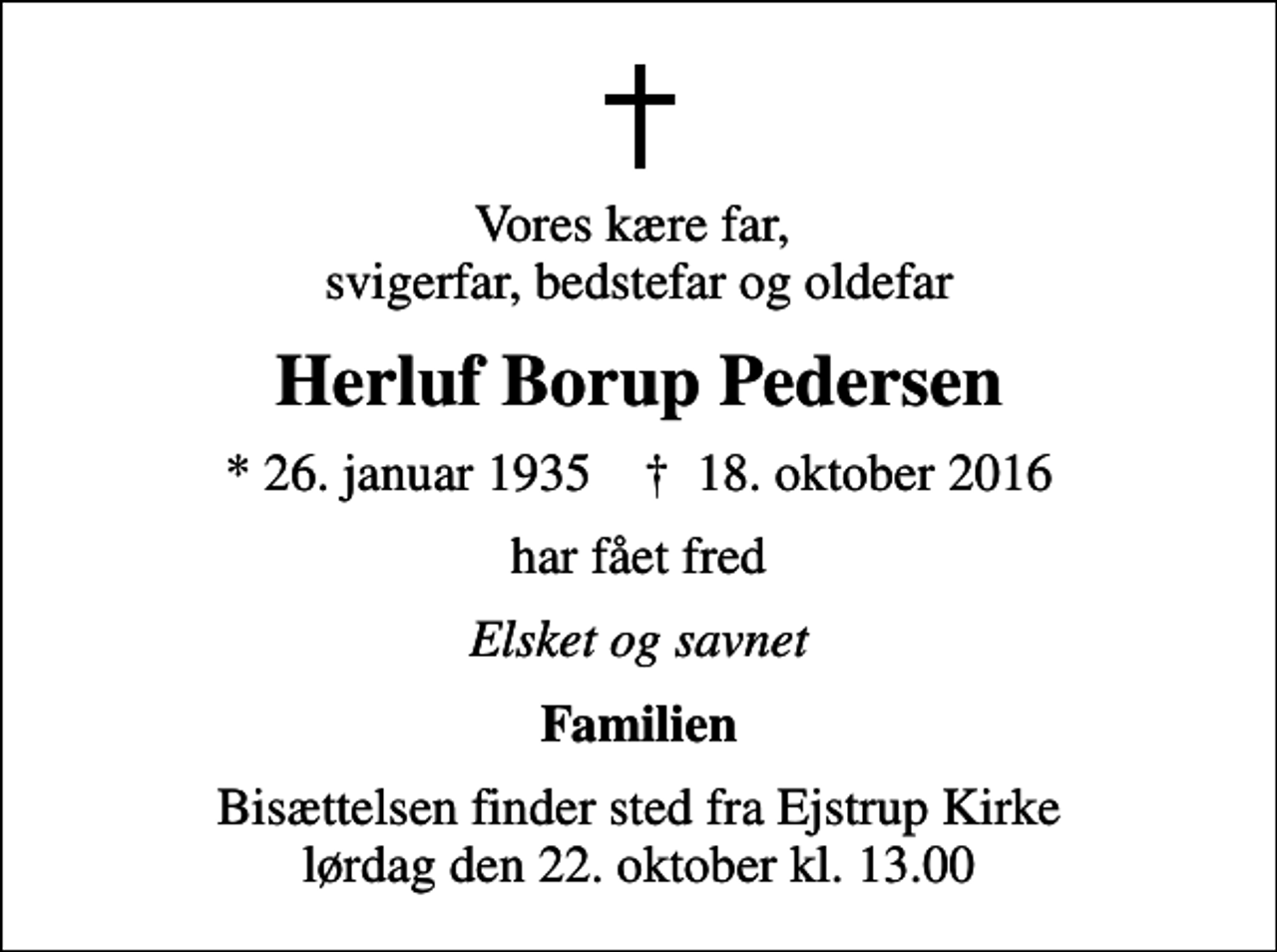 <p>Vores kære far, svigerfar, bedstefar og oldefar<br />Herluf Borup Pedersen<br />* 26. januar 1935 ✝ 18. oktober 2016<br />har fået fred<br />Elsket og savnet<br />Familien<br />Bisættelsen finder sted fra Ejstrup Kirke lørdag den 22. oktober kl. 13.00</p>