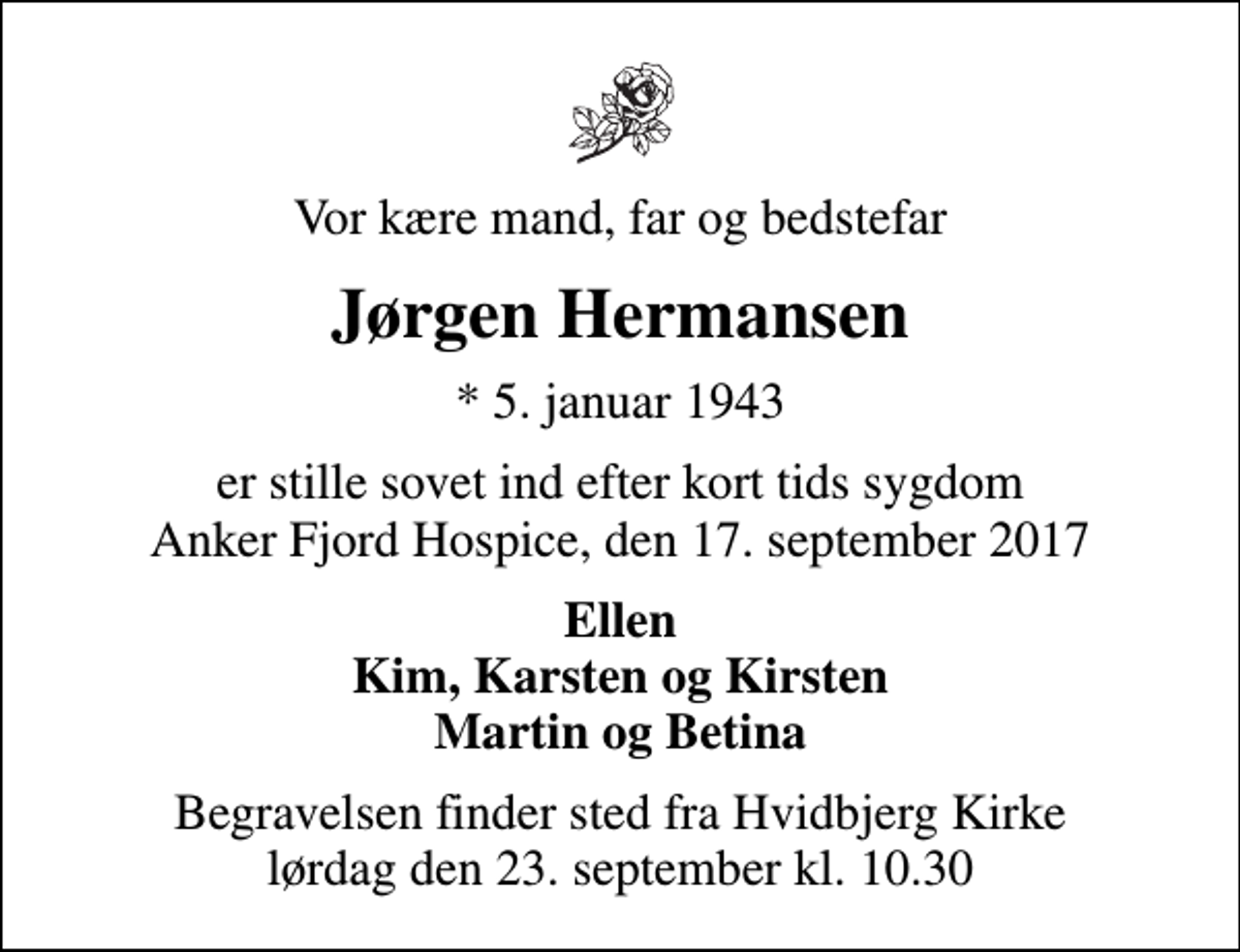 <p>Vor kære mand, far og bedstefar<br />Jørgen Hermansen<br />* 5. januar 1943<br />er stille sovet ind efter kort tids sygdom Anker Fjord Hospice, den 17. september 2017<br />Ellen Kim, Karsten og Kirsten Martin og Betina<br />Begravelsen finder sted fra Hvidbjerg Kirke lørdag den 23. september kl. 10.30</p>