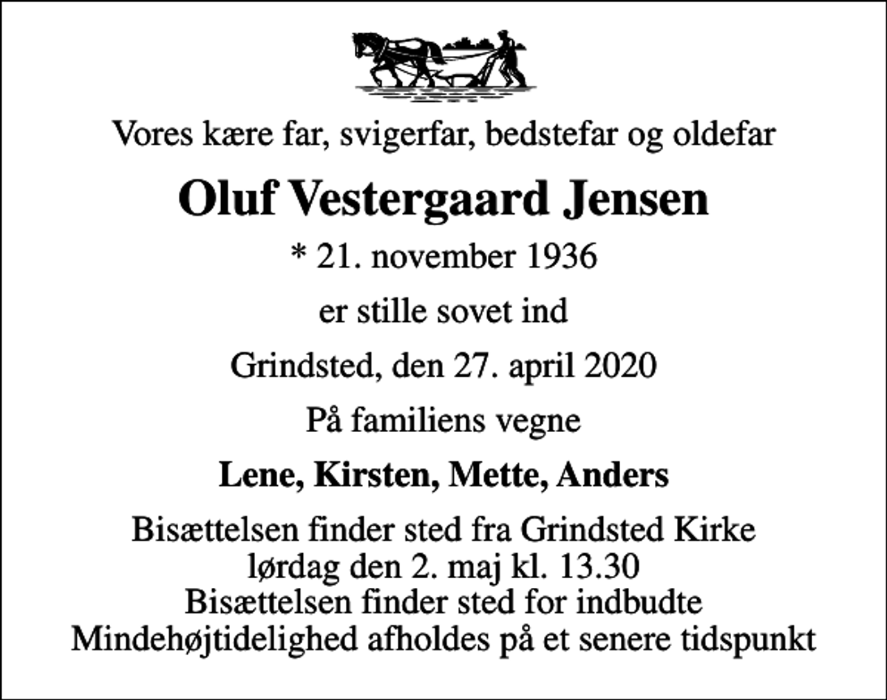 <p>Vores kære far, svigerfar, bedstefar og oldefar<br />Oluf Vestergaard Jensen<br />* 21. november 1936<br />er stille sovet ind<br />Grindsted, den 27. april 2020<br />På familiens vegne<br />Lene, Kirsten, Mette, Anders<br />Bisættelsen finder sted fra Grindsted Kirke lørdag den 2. maj kl. 13.30 Bisættelsen finder sted for indbudte Mindehøjtidelighed afholdes på et senere tidspunkt</p>
