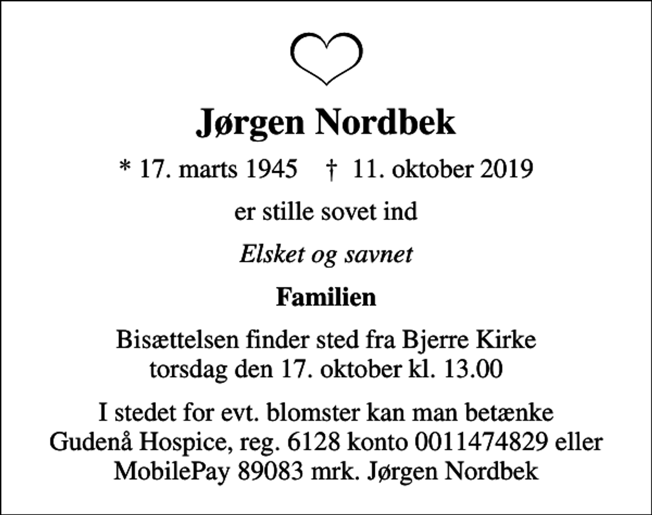<p>Jørgen Nordbek<br />* 17. marts 1945 ✝ 11. oktober 2019<br />er stille sovet ind<br />Elsket og savnet<br />Familien<br />Bisættelsen finder sted fra Bjerre Kirke torsdag den 17. oktober kl. 13.00<br />I stedet for evt. blomster kan man betænke Gudenå Hospice, reg. 6128 konto 0011474829 eller MobilePay 89083 mrk. Jørgen Nordbek<br />I stedet for evt. blomster kan man betænke<br />Gudenå Hospice Reg.6128konto0011474829mrk. Jørgen<br />Nordbek</p>