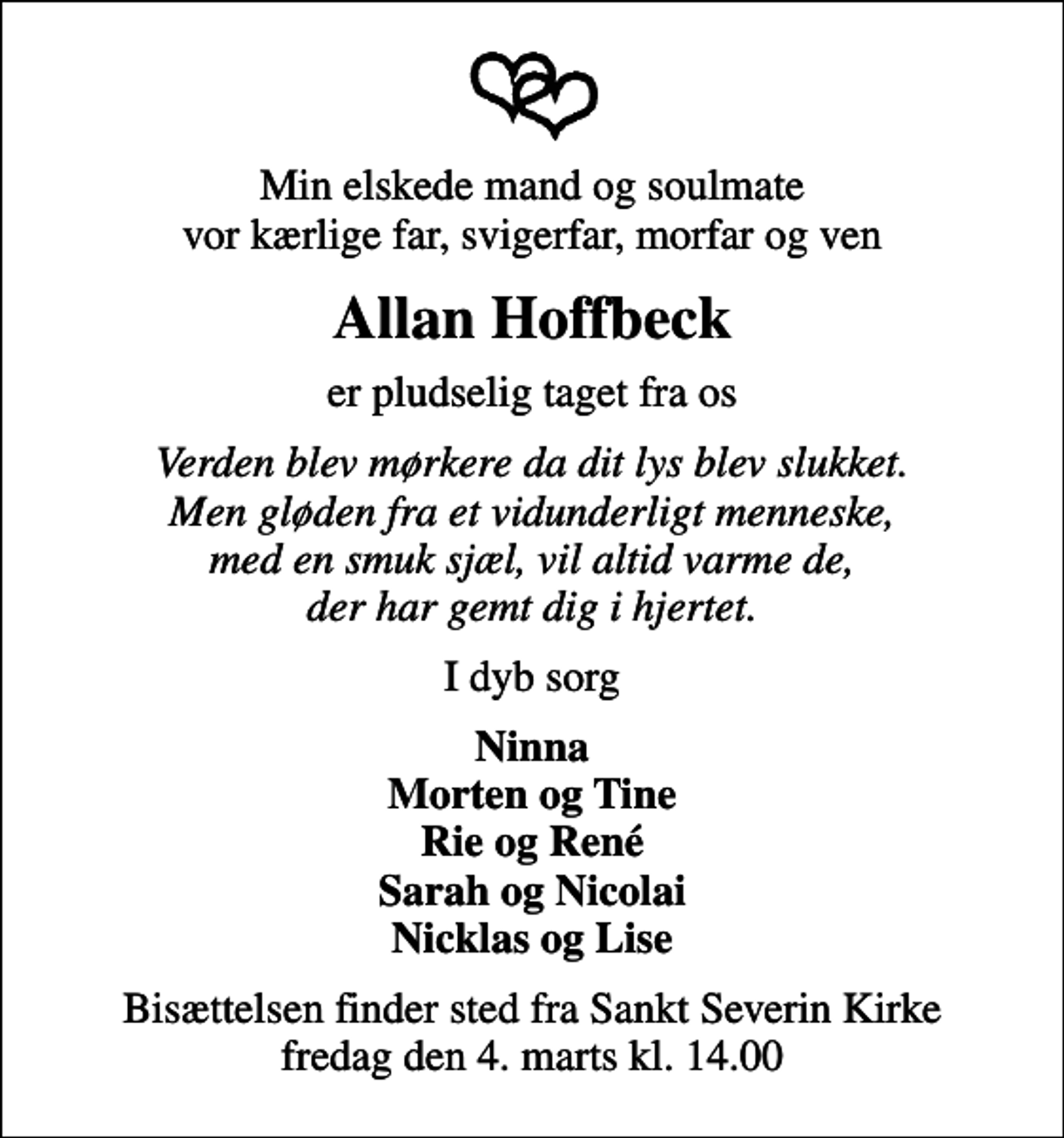 <p>Min elskede mand og soulmate vor kærlige far, svigerfar, morfar og ven<br />Allan Hoffbeck<br />er pludselig taget fra os<br />Verden blev mørkere da dit lys blev slukket. Men gløden fra et vidunderligt menneske, med en smuk sjæl, vil altid varme de, der har gemt dig i hjertet.<br />I dyb sorg<br />Ninna Morten og Tine Rie og René Sarah og Nicolai Nicklas og Lise<br />Bisættelsen finder sted fra Sankt Severin Kirke fredag den 4. marts kl. 14.00</p>