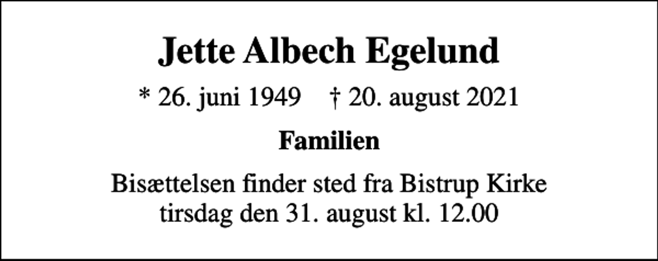 <p>Jette Albech Egelund<br />* 26. juni 1949 ✝ 20. august 2021<br />Familien<br />Bisættelsen finder sted fra Bistrup Kirke tirsdag den 31. august kl. 12.00</p>