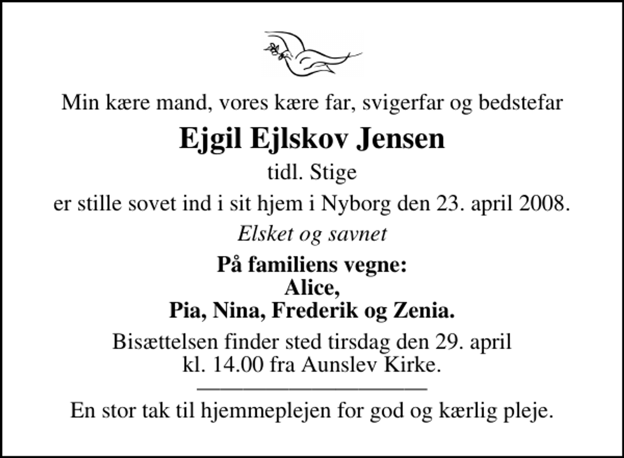 <p>Min kære mand, vores kære far, svigerfar og bedstefar<br />Ejgil Ejlskov Jensen<br />tidl. Stige<br />er stille sovet ind i sit hjem i Nyborg den 23. april 2008.<br />Elsket og savnet<br />På familiens vegne: Alice, Pia, Nina, Frederik og Zenia.<br />Bisættelsen finder sted tirsdag den 29. april kl. 14.00 fra Aunslev Kirke En stor tak til hjemmeplejen for god og kærlig pleje.</p>