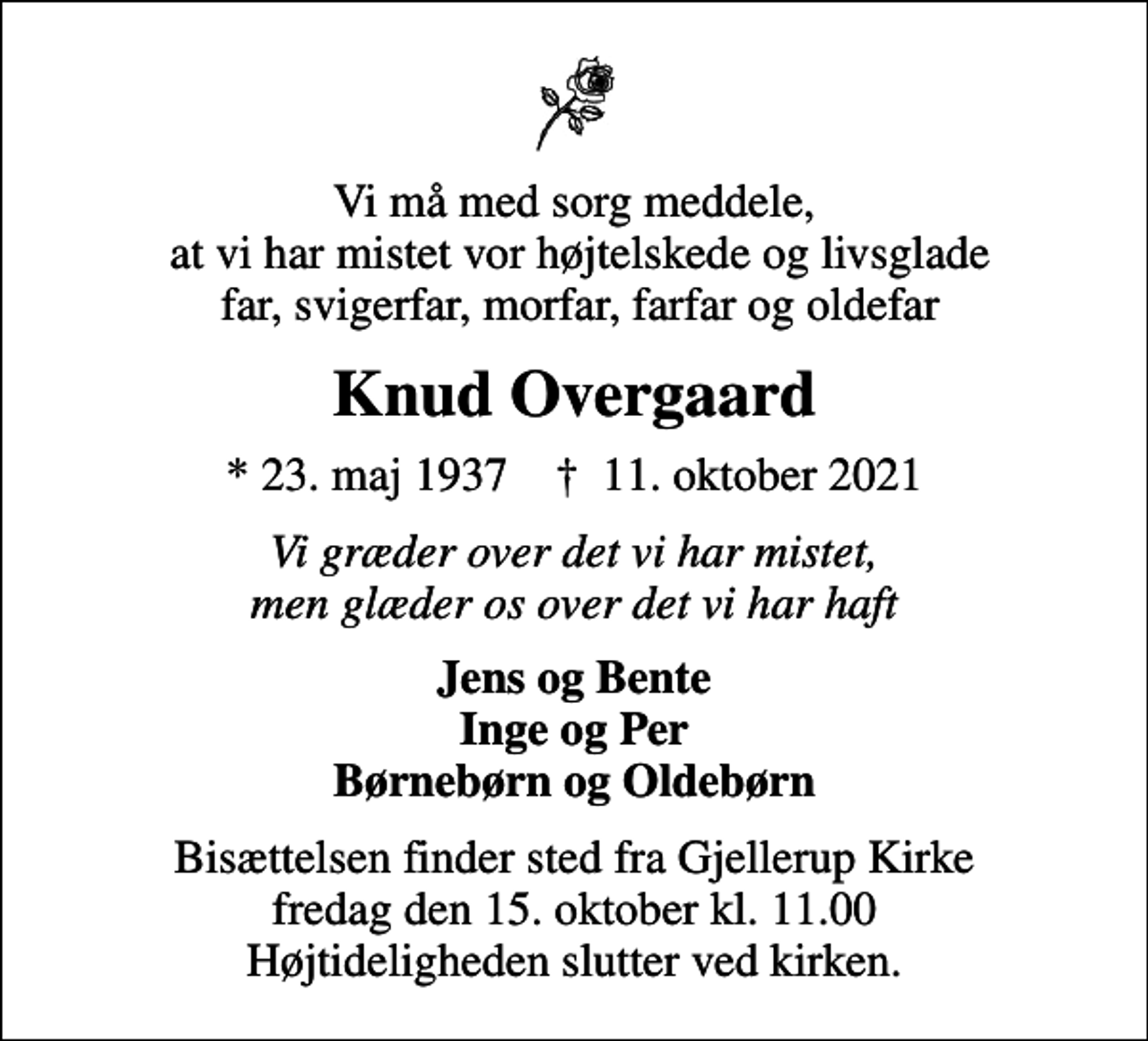 <p>Vi må med sorg meddele, at vi har mistet vor højtelskede og livsglade far, svigerfar, morfar, farfar og oldefar<br />Knud Overgaard<br />* 23. maj 1937 ✝ 11. oktober 2021<br />Vi græder over det vi har mistet, men glæder os over det vi har haft<br />Jens og Bente Inge og Per Børnebørn og Oldebørn<br />Bisættelsen finder sted fra Gjellerup Kirke fredag den 15. oktober kl. 11.00 Højtideligheden slutter ved kirken.</p>