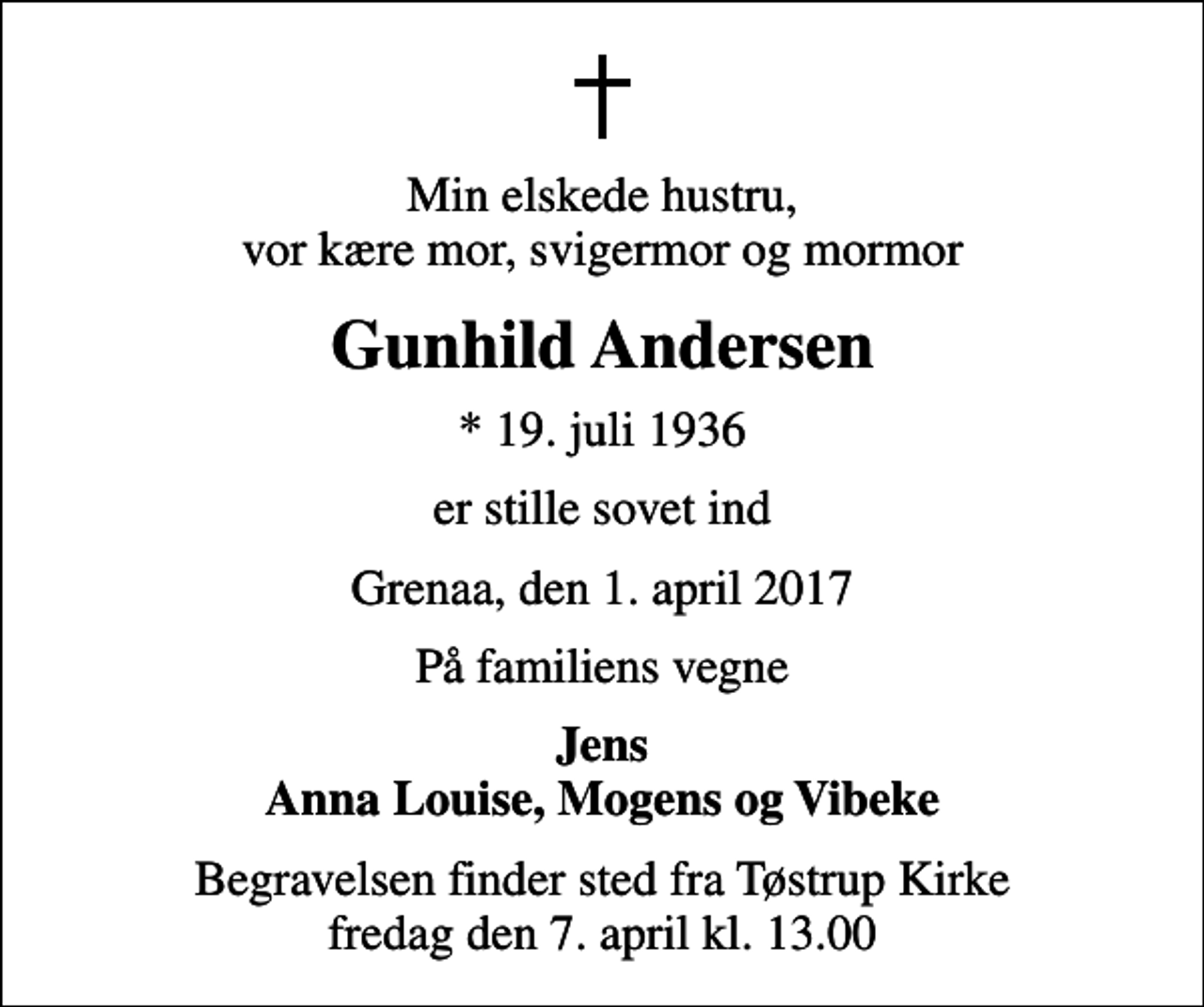 <p>Min elskede hustru, vor kære mor, svigermor og mormor<br />Gunhild Andersen<br />* 19. juli 1936<br />er stille sovet ind<br />Grenaa, den 1. april 2017<br />På familiens vegne<br />Jens Anna Louise, Mogens og Vibeke<br />Begravelsen finder sted fra Tøstrup Kirke fredag den 7. april kl. 13.00</p>
