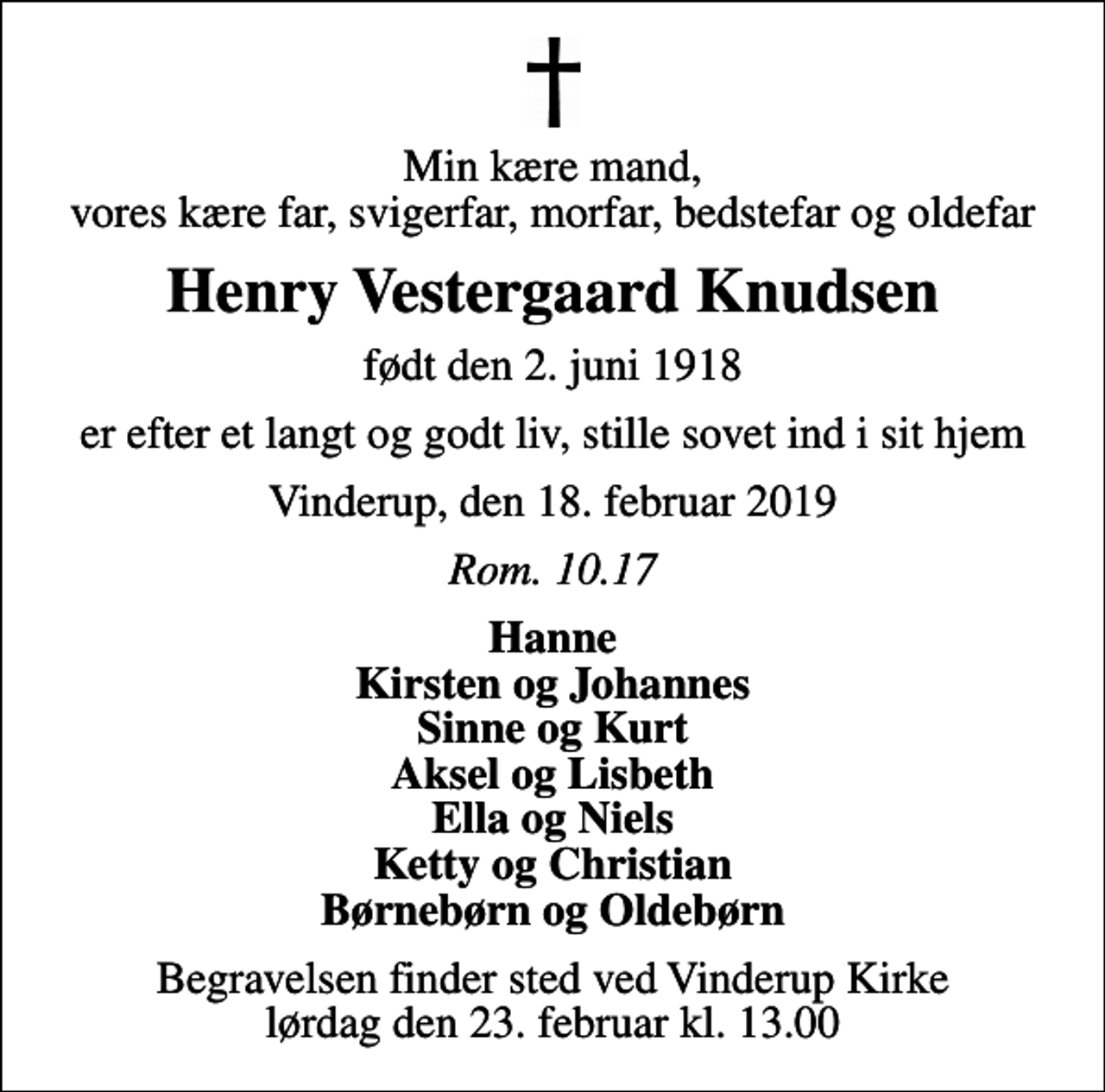 <p>Min kære mand, vores kære far, svigerfar, morfar, bedstefar og oldefar<br />Henry Vestergaard Knudsen<br />født den 2. juni 1918<br />er efter et langt og godt liv, stille sovet ind i sit hjem<br />Vinderup, den 18. februar 2019<br />Rom. 10.17<br />Hanne Kirsten og Johannes Sinne og Kurt Aksel og Lisbeth Ella og Niels Ketty og Christian Børnebørn og Oldebørn<br />Begravelsen finder sted ved Vinderup Kirke lørdag den 23. februar kl. 13.00</p>