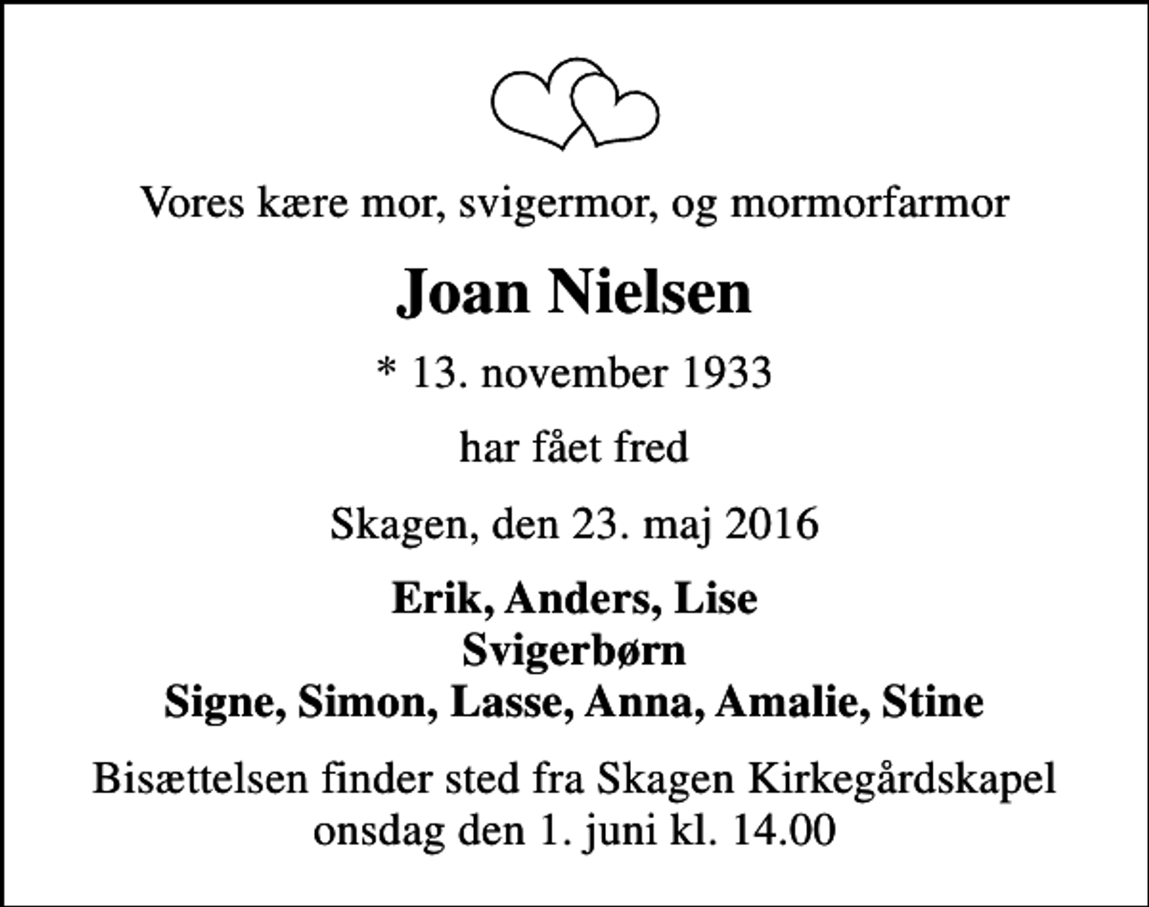 <p>Vores kære mor, svigermor, og mormorfarmor<br />Joan Nielsen<br />* 13. november 1933<br />har fået fred<br />Skagen, den 23. maj 2016<br />Erik, Anders, Lise Svigerbørn Signe, Simon, Lasse, Anna, Amalie, Stine<br />Bisættelsen finder sted fra Skagen Kirkegårdskapel onsdag den 1. juni kl. 14.00</p>