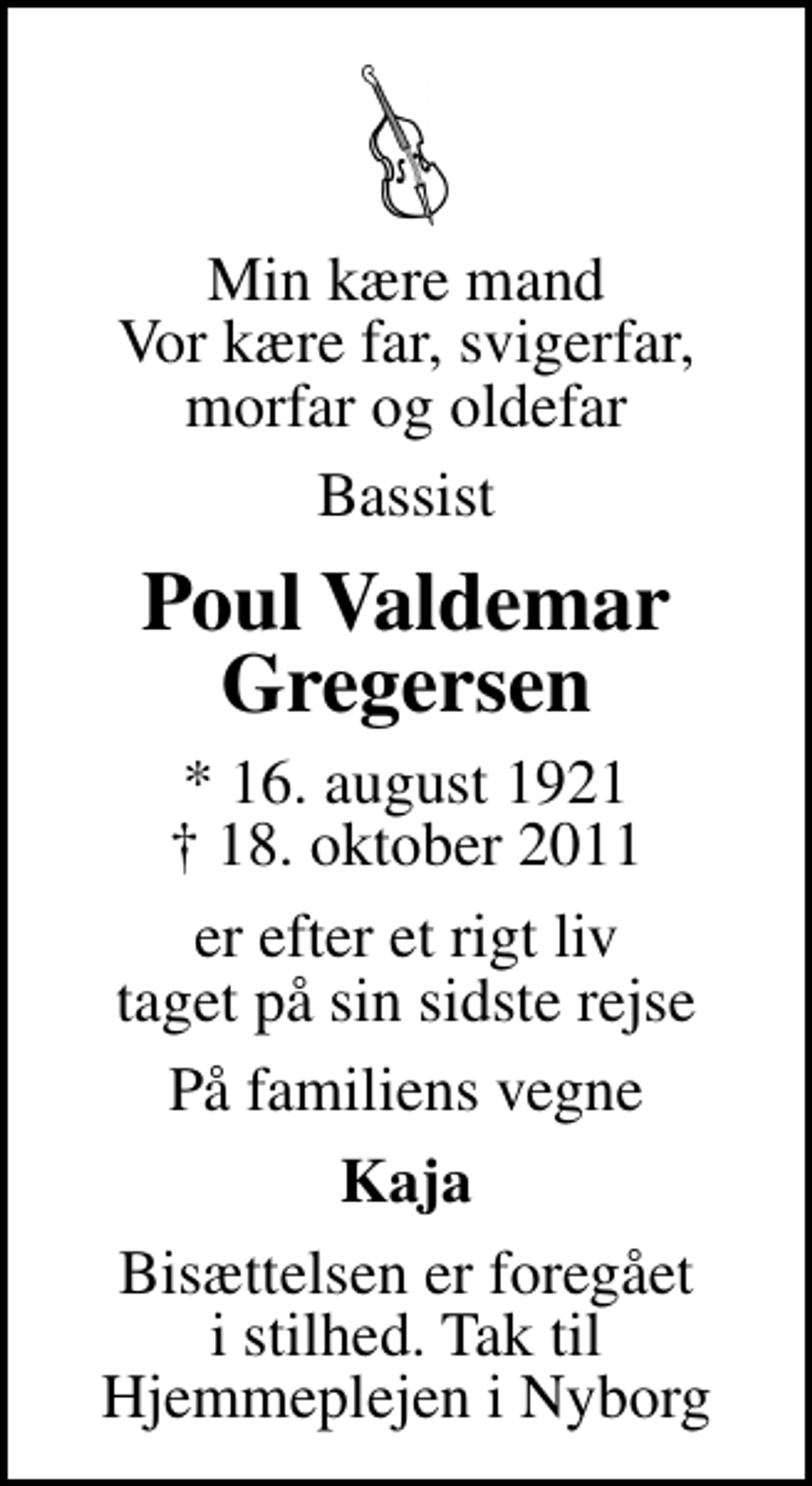 <p>Min kære mand Vor kære far, svigerfar, morfar og oldefar<br />Bassist<br />Poul Valdemar Gregersen<br />* 16. august 1921<br />✝ 18. oktober 2011<br />er efter et rigt liv taget på sin sidste rejse<br />På familiens vegne<br />Kaja<br />Bisættelsen er foregået i stilhed. Tak til Hjemmeplejen i Nyborg</p>