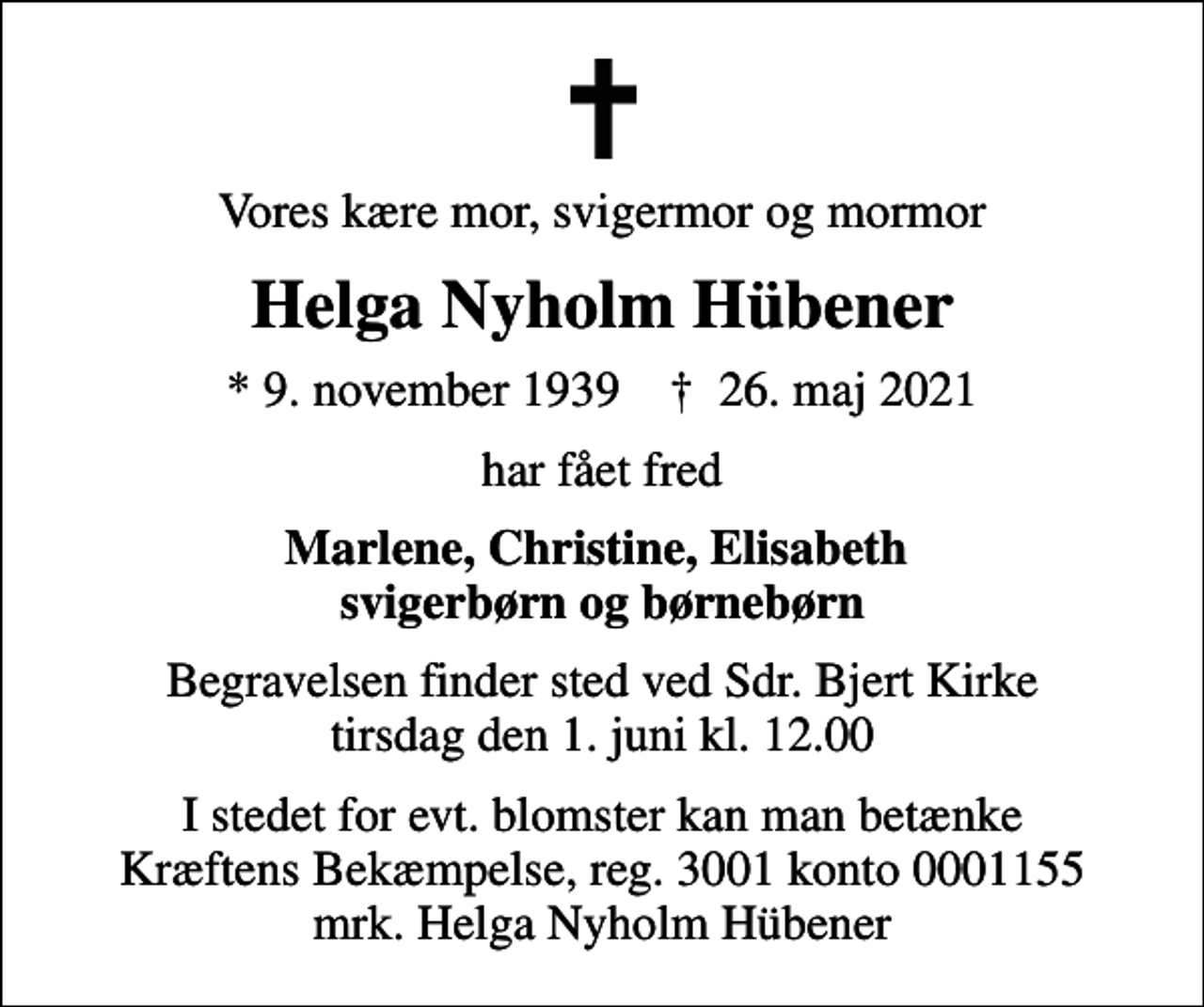 <p>Vores kære mor, svigermor og mormor<br />Helga Nyholm Hübener<br />* 9. november 1939 ✝ 26. maj 2021<br />har fået fred<br />Marlene, Christine, Elisabeth svigerbørn og børnebørn<br />Begravelsen finder sted ved Sdr. Bjert Kirke tirsdag den 1. juni kl. 12.00<br />I stedet for evt. blomster kan man betænke<br />Kræftens Bekæmpelse reg.3001konto0001155mrk. Helga Nyholm<br />Hübener</p>