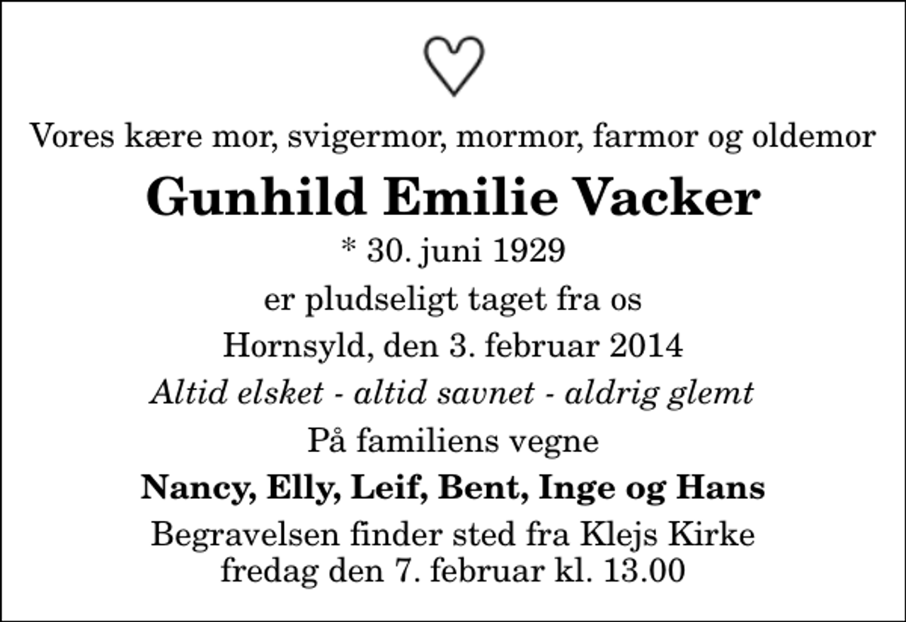 <p>Vores kære mor, svigermor, mormor, farmor og oldemor<br />Gunhild Emilie Vacker<br />* 30. juni 1929<br />er pludseligt taget fra os<br />Hornsyld, den 3. februar 2014<br />Altid elsket - altid savnet - aldrig glemt<br />På familiens vegne<br />Nancy, Elly, Leif, Bent, Inge og Hans<br />Begravelsen finder sted fra Klejs Kirke fredag den 7. februar kl. 13.00</p>