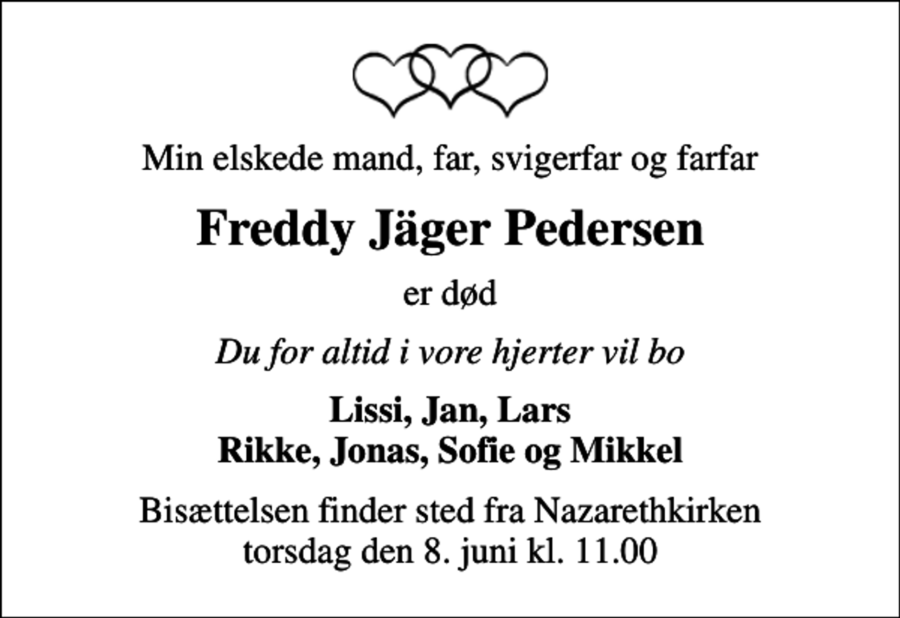 <p>Min elskede mand, far, svigerfar og farfar<br />Freddy Jäger Pedersen<br />er død<br />Du for altid i vore hjerter vil bo<br />Lissi, Jan, Lars Rikke, Jonas, Sofie og Mikkel<br />Bisættelsen finder sted fra Nazarethkirken torsdag den 8. juni kl. 11.00</p>