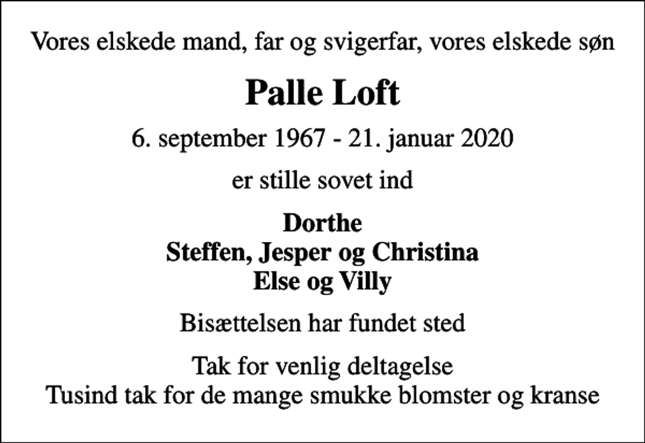 <p>Vores elskede mand, far og svigerfar, vores elskede søn<br />Palle Loft<br />6. september 1967 - 21. januar 2020<br />er stille sovet ind<br />Dorthe Steffen, Jesper og Christina Else og Villy<br />Bisættelsen har fundet sted<br />Tak for venlig deltagelse Tusind tak for de mange smukke blomster og kranse</p>