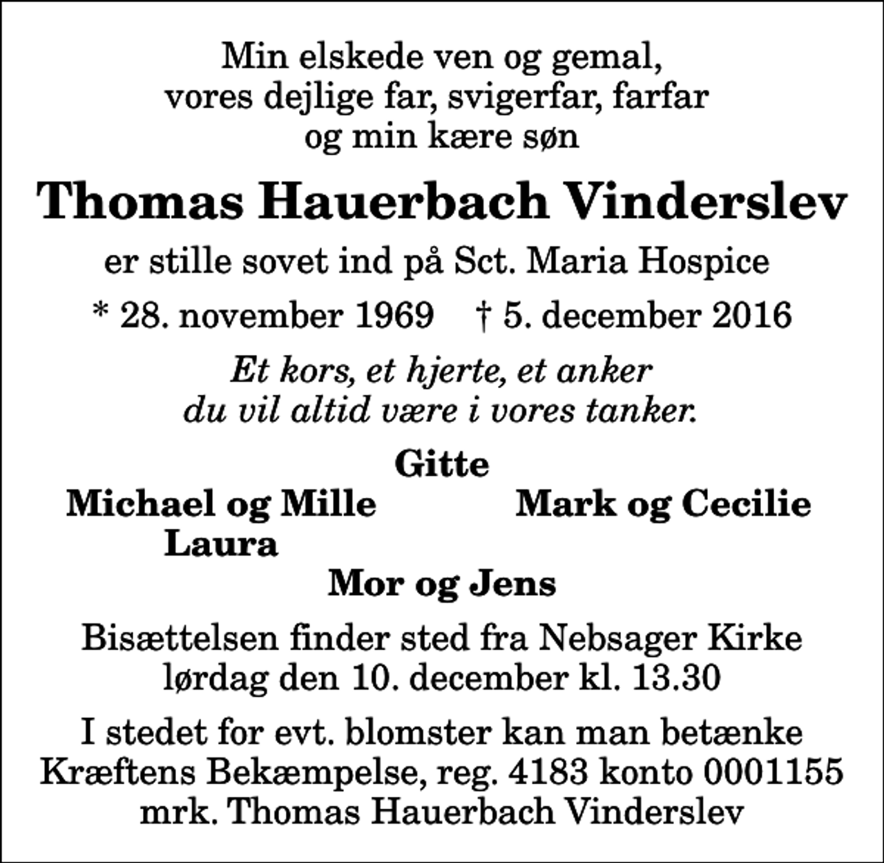<p>Min elskede ven og gemal, vores dejlige far, svigerfar, farfar og min kære søn<br />Thomas Hauerbach Vinderslev<br />er stille sovet ind på Sct. Maria Hospice<br />* 28. november 1969 ✝ 5. december 2016<br />Et kors, et hjerte, et anker du vil altid være i vores tanker.<br />Gitte<br />Michael og Mille<br />Mark og Cecilie<br />Laura<br />Bisættelsen finder sted fra Nebsager Kirke lørdag den 10. december kl. 13.30<br />I stedet for evt. blomster kan man betænke<br />Kræftens Bekæmpelse reg.4183konto0001155mrk. Thomas Hauerbach<br />Vinderslev</p>