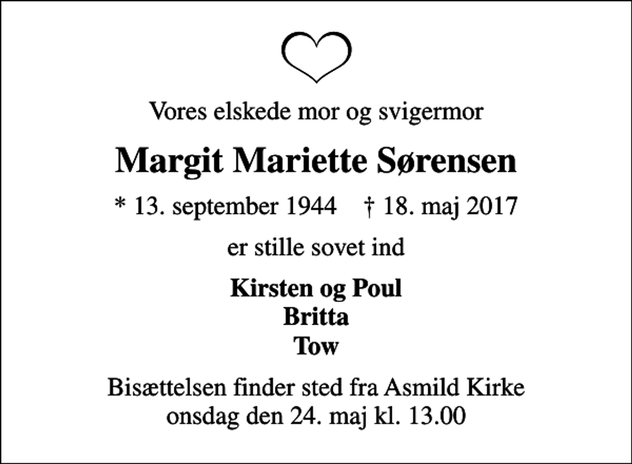 <p>Vores elskede mor og svigermor<br />Margit Mariette Sørensen<br />* 13. september 1944 ✝ 18. maj 2017<br />er stille sovet ind<br />Kirsten og Poul Britta Tow<br />Bisættelsen finder sted fra Asmild Kirke onsdag den 24. maj kl. 13.00</p>