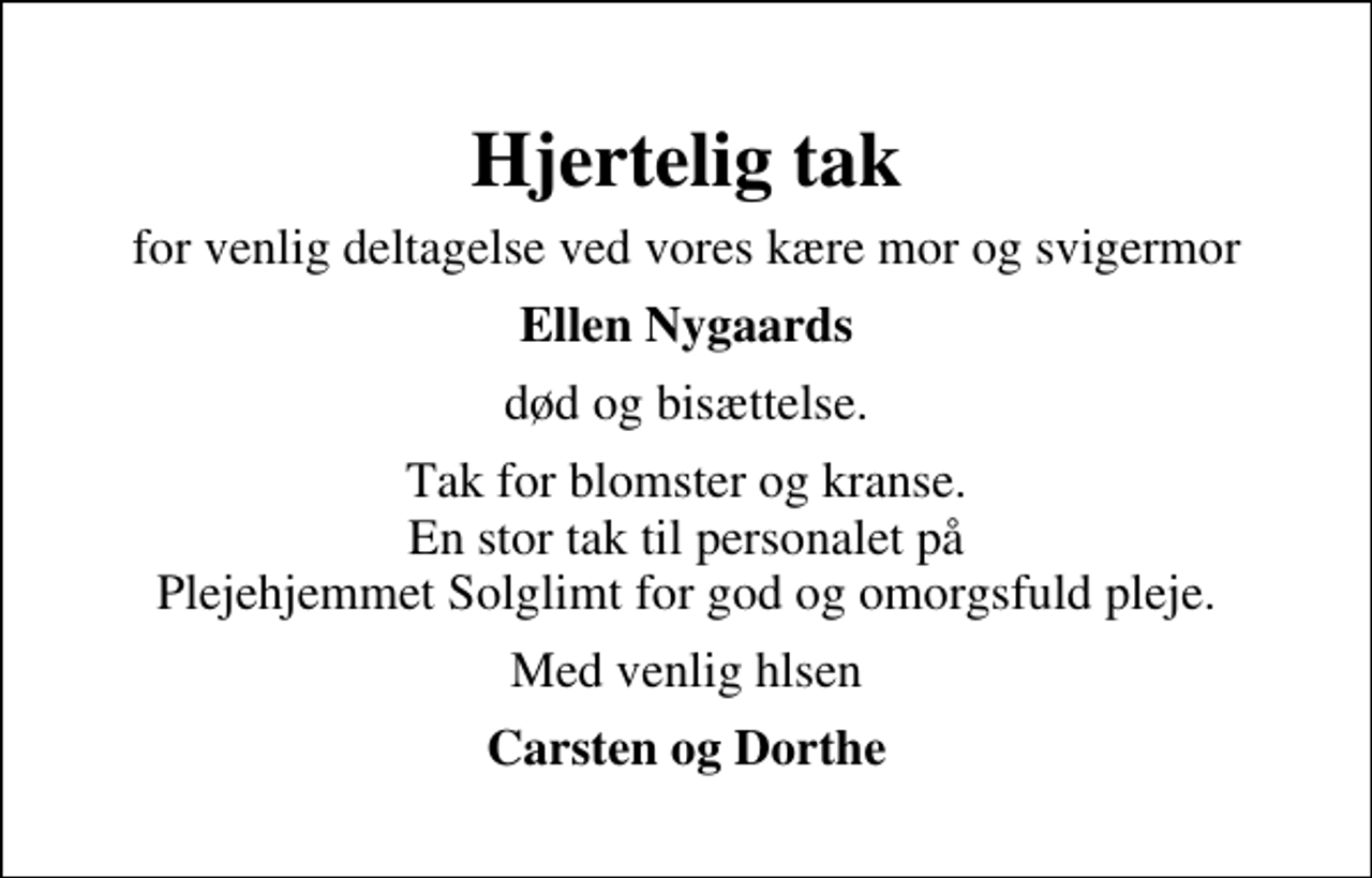 <p>Hjertelig tak<br />for venlig deltagelse ved vores kære mor og svigermor<br />Ellen Nygaards<br />død og bisættelse.<br />Tak for blomster og kranse. En stor tak til personalet på Plejehjemmet Solglimt for god og omorgsfuld pleje.<br />Med venlig hilsen<br />Carsten og Dorthe</p>