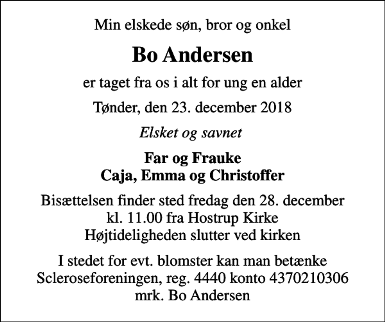 <p>Min elskede søn, bror og onkel<br />Bo Andersen<br />er taget fra os i alt for ung en alder<br />Tønder, den 23. december 2018<br />Elsket og savnet<br />Far og Frauke Caja, Emma og Christoffer<br />Bisættelsen finder sted fredag den 28. december kl. 11.00 fra Hostrup Kirke Højtideligheden slutter ved kirken<br />I stedet for evt. blomster kan man betænke<br />Scleroseforeningen reg.4440konto4370210306mrk. Bo<br />Andersen</p>