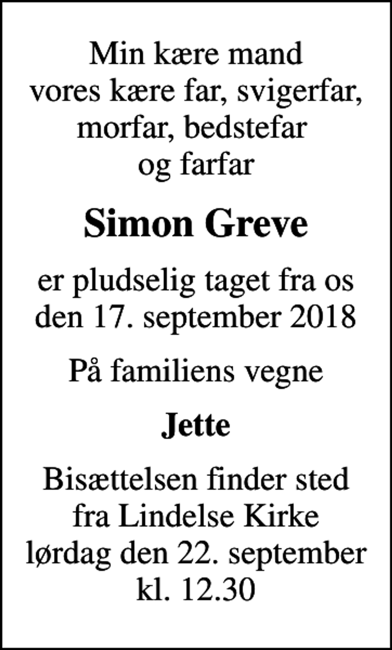 <p>Min kære mand vores kære far, svigerfar, morfar, bedstefar og farfar<br />Simon Greve<br />er pludselig taget fra os den 17. september 2018<br />På familiens vegne<br />Jette<br />Bisættelsen finder sted fra Lindelse Kirke lørdag den 22. september kl. 12.30</p>