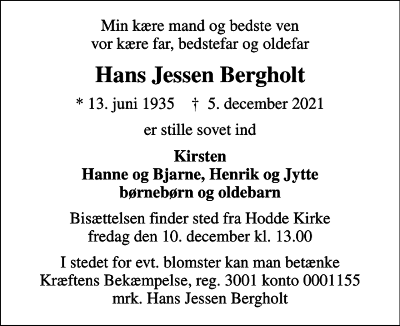 <p>Min kære mand og bedste ven vor kære far, bedstefar og oldefar<br />Hans Jessen Bergholt<br />* 13. juni 1935 ✝ 5. december 2021<br />er stille sovet ind<br />Kirsten Hanne og Bjarne, Henrik og Jytte børnebørn og oldebarn<br />Bisættelsen finder sted fra Hodde Kirke fredag den 10. december kl. 13.00<br />I stedet for evt. blomster kan man betænke<br />Kræftens Bekæmpelse reg.3001konto0001155mrk. Hans<br />Jessen Bergholt</p>