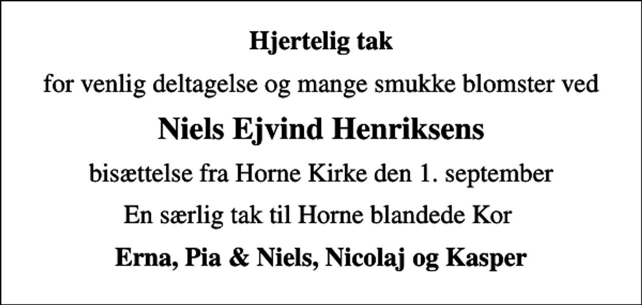 <p>Hjertelig tak<br />for venlig deltagelse og mange smukke blomster ved<br />Niels Ejvind Henriksens<br />bisættelse fra Horne Kirke den 1. september<br />En særlig tak til Horne blandede Kor<br />Erna, Pia &amp; Niels, Nicolaj og Kasper</p>