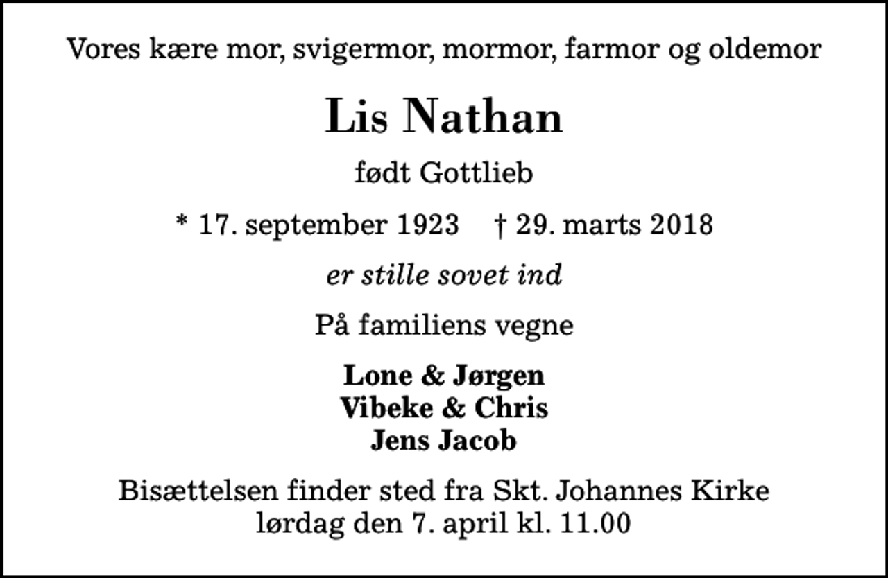 <p>Vores kære mor, svigermor, mormor, farmor og oldemor<br />Lis Nathan<br />født Gottlieb<br />* 17. september 1923 ✝ 29. marts 2018<br />er stille sovet ind<br />På familiens vegne<br />Lone &amp; Jørgen Vibeke &amp; Chris Jens Jacob<br />Bisættelsen finder sted fra Skt. Johannes Kirke lørdag den 7. april kl. 11.00</p>